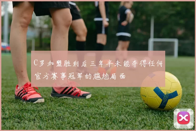 C罗加盟胜利后三年半未能夺得任何官方赛事冠军的尴尬局面