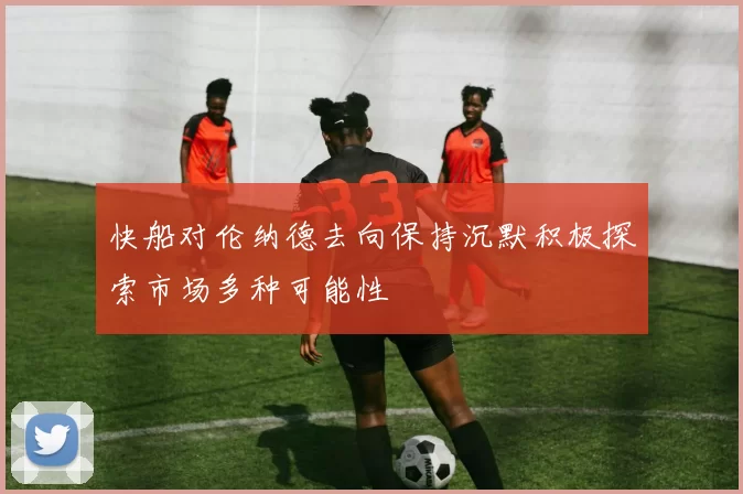 快船对伦纳德去向保持沉默积极探索市场多种可能性