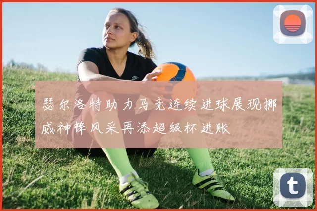 瑟尔洛特助力马竞连续进球展现挪威神锋风采再添超级杯进账