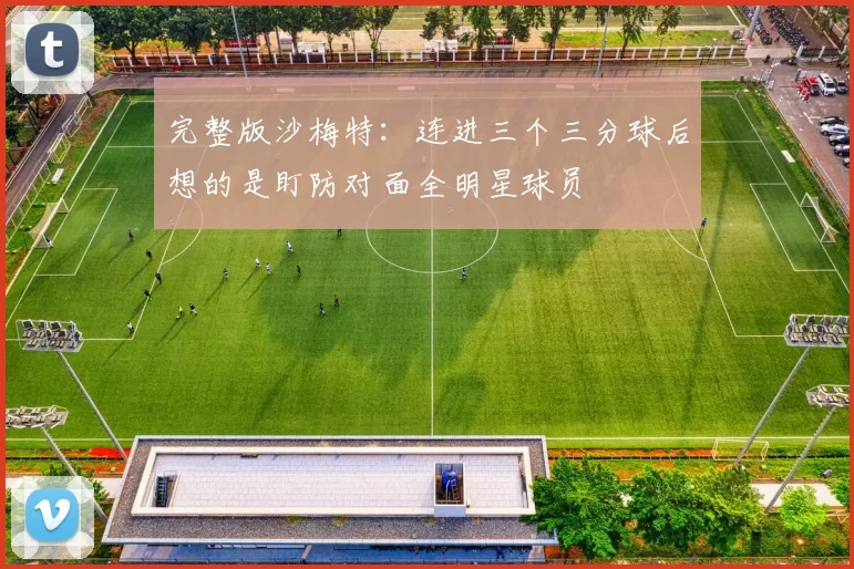 完整版沙梅特：连进三个三分球后想的是盯防对面全明星球员