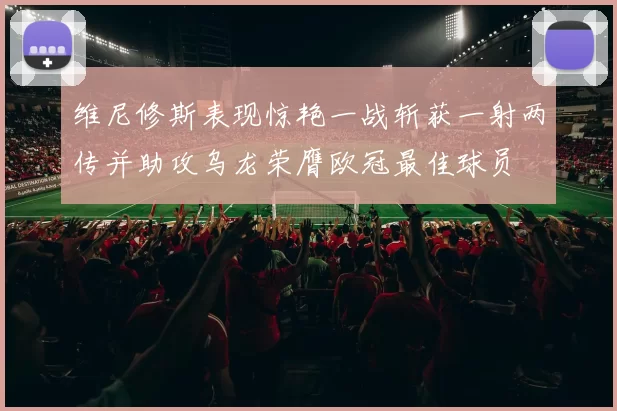 维尼修斯表现惊艳一战斩获一射两传并助攻乌龙荣膺欧冠最佳球员