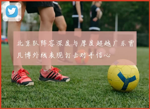 北京队阵容深度与厚度超越广东曾凡博外线表现打击对手信心