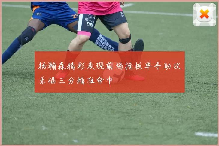 杨瀚森精彩表现前场抢板单手助攻乐福三分精准命中
