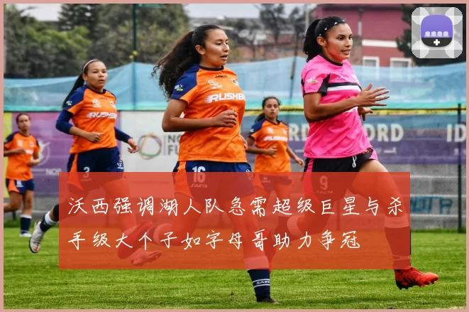 沃西强调湖人队急需超级巨星与杀手级大个子如字母哥助力争冠