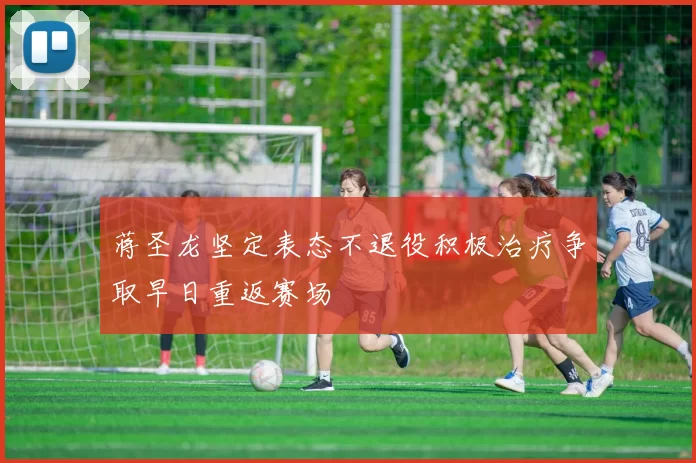 蒋圣龙坚定表态不退役积极治疗争取早日重返赛场