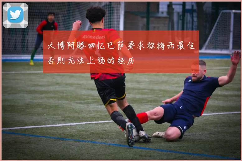 大博阿滕回忆巴萨要求称梅西最佳否则无法上场的经历