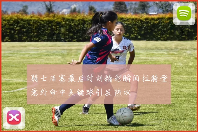 骑士活塞最后时刻精彩瞬间拉胯登意外命中关键球引发热议