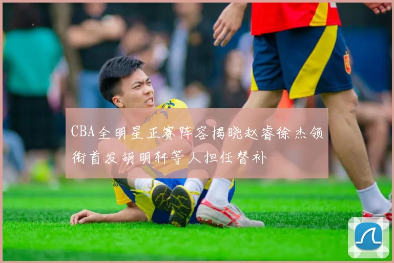 CBA全明星正赛阵容揭晓赵睿徐杰领衔首发胡明轩等人担任替补